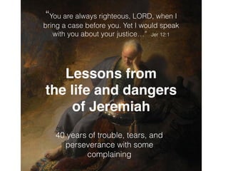 “You are always righteous, LORD, when I
bring a case before you. Yet I would speak
with you about your justice…” Jer 12:1
Lessons from
the life and dangers
of Jeremiah
40 years of trouble, tears, and
perseverance with some
complaining
 
