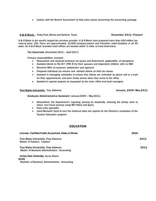  Liaison with the Branch Accountant to help solve issues concerning the accounting package
H & R Block , Tinley Park, Illinois and Garland, Texas December 2011- Present
H & R Block is the world’s largest tax services provider. H & R Block have prepared more than 650 million tax
returns since 195. There are approximately 12,000 company-owned and franchise retail locations in all 50
state. An H & R Block branded retail offices are located within 5 miles of most Americans.
Tax Associate (December 2011 – April 2017)
Primary responsibilities included:
 Researched and resolved technical tax issues and determined applicability of exemptions
 Assisted clients to file W-7 (ITIN #) for their spouses and dependent children with no SSN
 Received 98% of customer satisfaction and approval
 Prepared Individual tax returns and advised clients on their tax issues
 Assisted in managing schedules to ensure that clients are reminded by phone call or e-mail
for their appointments and were timely serves when they come to the office
 Assisted in special projects as requested by the main office and local managers
Troy State University, Troy, Alabama January, 2009- May,2011
Graduate Administrative Assistant (January 2009 – May 2011)
 Streamlined the department’s reporting process by drastically reducing the all-day work to
about four hours process using MS Filters and Query
 Data entry specialist
 Used Microsoft Excel to turn the retrieved data into reports for the Director’s evaluation of the
Teacher Education program
EDUCATION
License: Certified Public Accountant, State of Illinois 2016
Troy State University, Troy Alabama 2013
Master of Taxation, Taxation
Troy State University, Troy Alabama 2011
Master of Business Administration, Accounting
Valley View University, Accra,Ghana
2005
Bachelor of Business Administration, Accounting
 