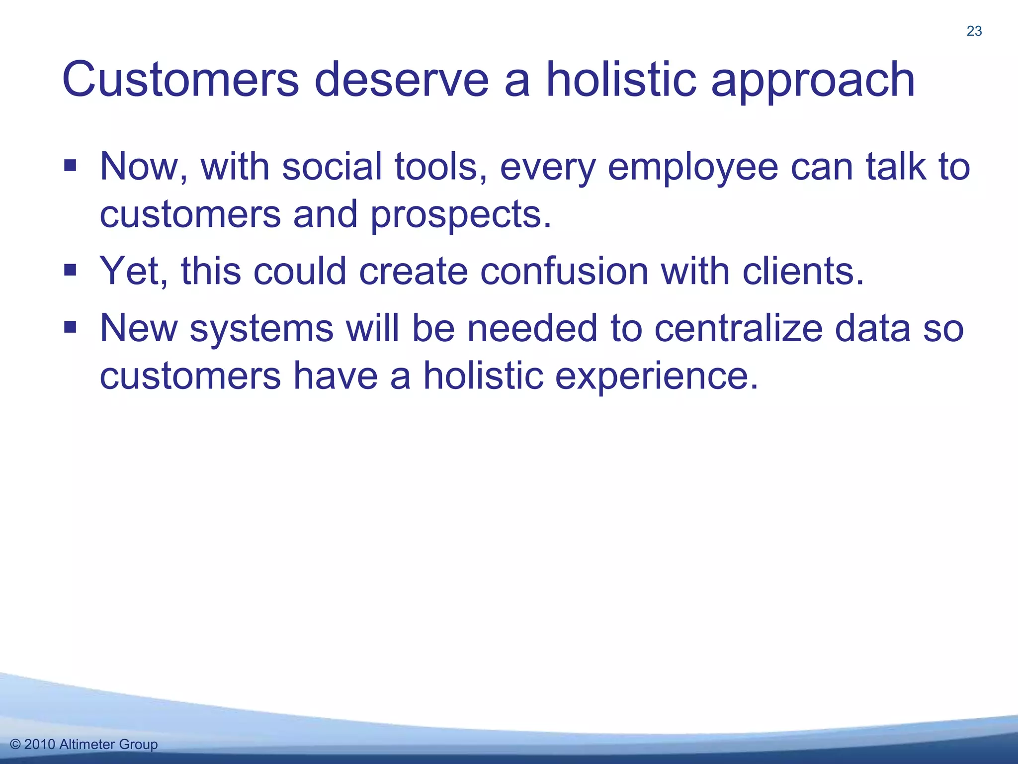 Now, with social tools, every employee can talk to customers and prospects.  Yet, this could create confusion with clients. New systems will be needed to centralize data so customers have a holistic experience. Customers deserve a holistic approach23