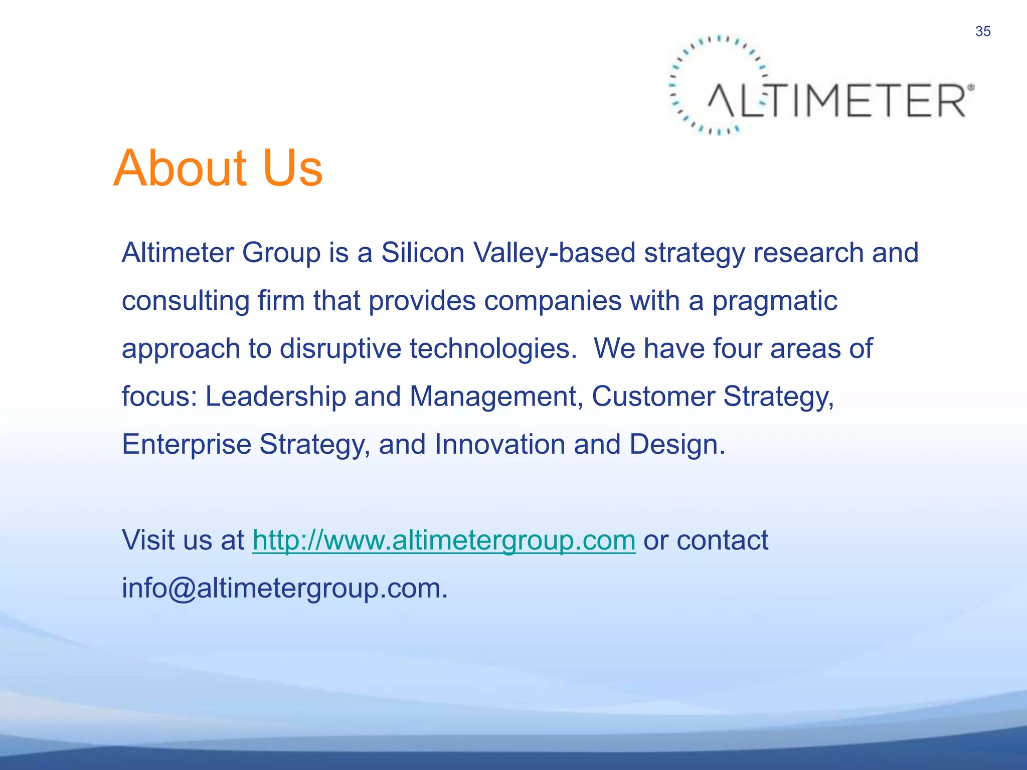 35About UsAltimeter Group is a Silicon Valley-based strategy research andconsulting firm that provides companies with a pragmaticapproach to disruptive technologies.  We have four areas offocus: Leadership and Management, Customer Strategy,Enterprise Strategy, and Innovation and Design.Visit us at http://www.altimetergroup.com or contact info@altimetergroup.com.