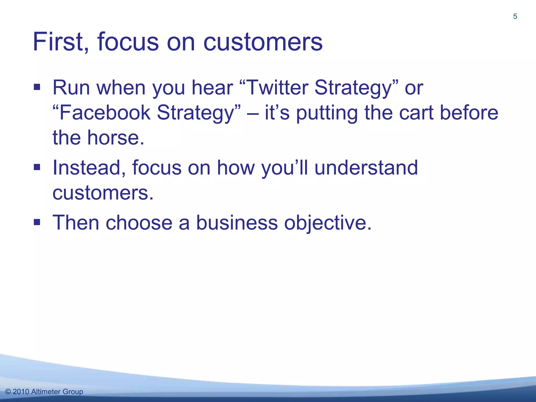 Run when you hear “Twitter Strategy” or “Facebook Strategy” – it’s putting the cart before the horse.Instead, focus on how you’ll understand customers.Then choose a business objective.First, focus on customers5