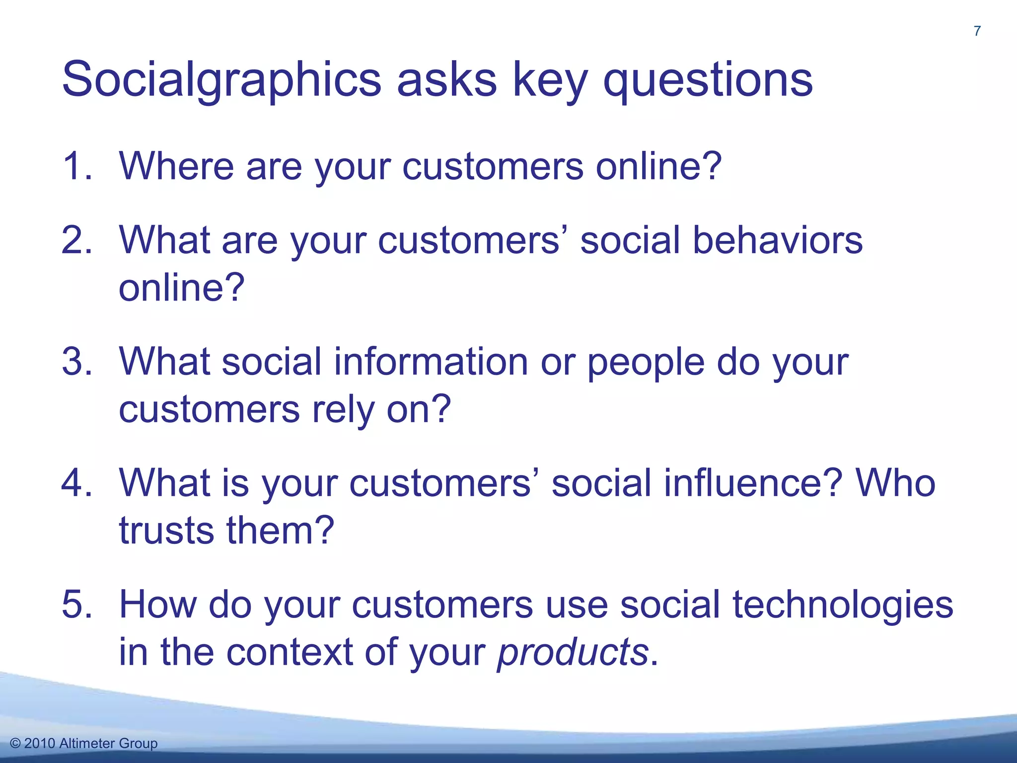 Where are your customers online?What are your customers’ social behaviors online?What social information or people do your customers rely on?What is your customers’ social influence? Who trusts them?How do your customers use social technologies in the context of your products.Socialgraphics asks key questions7