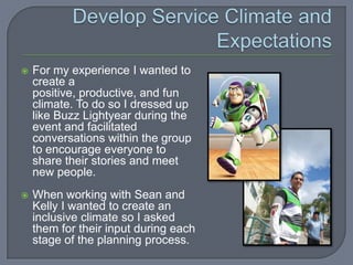    For my experience I wanted to
    create a
    positive, productive, and fun
    climate. To do so I dressed up
    like Buzz Lightyear during the
    event and facilitated
    conversations within the group
    to encourage everyone to
    share their stories and meet
    new people.
   When working with Sean and
    Kelly I wanted to create an
    inclusive climate so I asked
    them for their input during each
    stage of the planning process.
 