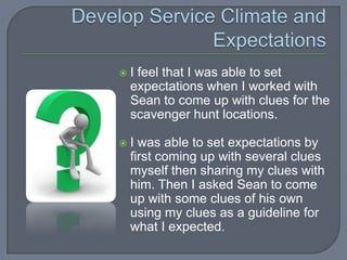   I feel that I was able to set
    expectations when I worked with
    Sean to come up with clues for the
    scavenger hunt locations.

   I was able to set expectations by
    first coming up with several clues
    myself then sharing my clues with
    him. Then I asked Sean to come
    up with some clues of his own
    using my clues as a guideline for
    what I expected.
 