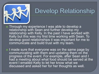    Through my experience I was able to develop a
    relationship with Sean and further develop my
    relationship with Kelly. In the past I have worked with
    Kelly but this was my first time working with Sean. To
    develop good relationships it was important for me to
    communicate and build trust with my team.
   I made sure that everyone was on the same page by
    communicating with them and updating them on the
    progress of the event. For example, after Sean and I
    had a meeting about what food should be served at the
    event I emailed Kelly to let her know what we
    discussed and asked her for her thoughts as well.
 