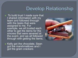     To build trust I made sure that
    I shared information with my
    team and followed through
    with the tasks that were
    assigned to me. For
    example, we all trusted each
    other to get the items for the
    smores that were severed at
    the event, and we all followed
    through with getting the items.
   Kelly got the chocolate, Sean
    got the marshmallows and I
    got the gram crackers
 