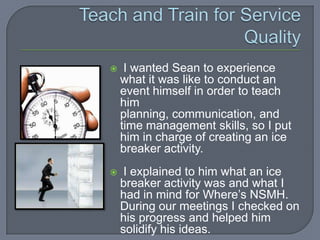    I wanted Sean to experience
    what it was like to conduct an
    event himself in order to teach
    him
    planning, communication, and
    time management skills, so I put
    him in charge of creating an ice
    breaker activity.
    I explained to him what an ice
    breaker activity was and what I
    had in mind for Where’s NSMH.
    During our meetings I checked on
    his progress and helped him
    solidify his ideas.
 
