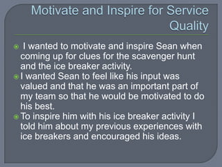   I wanted to motivate and inspire Sean when
  coming up for clues for the scavenger hunt
  and the ice breaker activity.
 I wanted Sean to feel like his input was
  valued and that he was an important part of
  my team so that he would be motivated to do
  his best.
 To inspire him with his ice breaker activity I
  told him about my previous experiences with
  ice breakers and encouraged his ideas.
 