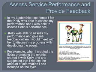    In my leadership experience I felt
    that Kelly was able to assess my
    performance and I was able to
    assess Sean’s performance.
    Kelly was able to assess my
    performance and give me
    feedback when I would meet with
    her to discuss my progress with
    developing the event.
   For example, when I created the
    flyers promoting the events I
    shared it with Kelly and she
    suggested that I reduce the
    amount of information I had
    included on the flyer.
 
