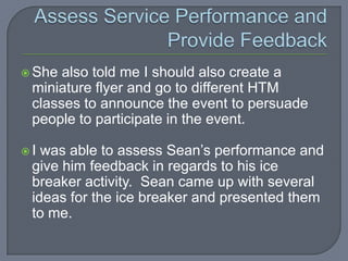  She also told me I should also create a
 miniature flyer and go to different HTM
 classes to announce the event to persuade
 people to participate in the event.

I was able to assess Sean’s performance and
 give him feedback in regards to his ice
 breaker activity. Sean came up with several
 ideas for the ice breaker and presented them
 to me.
 