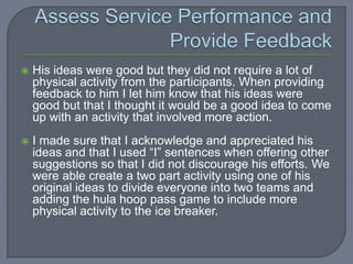    His ideas were good but they did not require a lot of
    physical activity from the participants. When providing
    feedback to him I let him know that his ideas were
    good but that I thought it would be a good idea to come
    up with an activity that involved more action.
   I made sure that I acknowledge and appreciated his
    ideas and that I used “I” sentences when offering other
    suggestions so that I did not discourage his efforts. We
    were able create a two part activity using one of his
    original ideas to divide everyone into two teams and
    adding the hula hoop pass game to include more
    physical activity to the ice breaker.
 