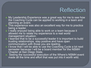    My Leadership Experience was a great way for me to see how
    the Coaching Cycle can be applied to working in a team and
    planning an event.
   This experience was also an excellent way for me to practice
    being a leader.
   I really enjoyed being able to work on a team because it
    allowed me to relate my experience to a real world
    management situation.
   I learned that to be a successful leader it is important to build
    trusting relationships, stay positive and have open
    communication with those you are leading.
   I know that I will be able to use the Coaching Cycle a lot next
    semester because I will be a board member for the NSMH
    Chapter at San Diego State.
    Seeing the successful execution of the Where’s NSMH event
    made all the time and effort that was put into it worth wild.
 