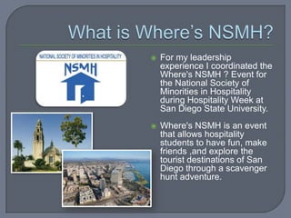    For my leadership
    experience I coordinated the
    Where's NSMH ? Event for
    the National Society of
    Minorities in Hospitality
    during Hospitality Week at
    San Diego State University.
   Where's NSMH is an event
    that allows hospitality
    students to have fun, make
    friends ,and explore the
    tourist destinations of San
    Diego through a scavenger
    hunt adventure.
 