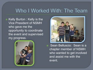    Kelly Burton : Kelly is the
    Vice President of NSMH
    who gave me the
    opportunity to coordinate
    the event and supervised
    my progress.

                                      Sean Belluscio: Sean is a
                                      chapter member of NSMH
                                      who wanted to get involved
                                      and assist me with the
                                      event.
 