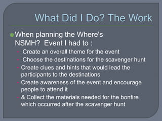  When
     planning the Where's
 NSMH? Event I had to :
 • Create an overall theme for the event
 • Choose the destinations for the scavenger hunt
 • Create clues and hints that would lead the
   participants to the destinations
 • Create awareness of the event and encourage
   people to attend it
 • & Collect the materials needed for the bonfire
   which occurred after the scavenger hunt
 