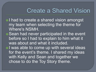 I  had to create a shared vision amongst
  my team when selecting the theme for
  Where's NSMH.
 Sean had never participated in the event
  before so I had to explain to him what it
  was about and what it included.
 I was able to come up with several ideas
  for the event’s theme. I shared my ideas
  with Kelly and Sean and together we
  chose to do the Toy Story theme.
 