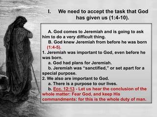 I. We need to accept the task that God
has given us (1:4-10).
A. God comes to Jeremiah and is going to ask
him to do a very difficult thing.
B. God knew Jeremiah from before he was born
(1:4-5).
1. Jeremiah was important to God, even before he
was born.
a. God had plans for Jeremiah.
b. Jeremiah was “sanctified,” or set apart for a
special purpose.
2. We also are important to God.
a. There is a purpose to our lives.
b. Ecc. 12:13 - Let us hear the conclusion of the
whole matter: Fear God, and keep His
commandments: for this is the whole duty of man.
 
