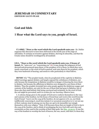 JEREMIAH 10 COMMENTARY
EDITED BY GLENN PEASE
God and Idols
1 Hear what the Lord says to you, people of Israel.
CLARKE, "Hear ye the word which the Lord speaketh unto you - Dr. Dahler
supposes this discourse to have been delivered in the fourth year of the reign of
Jehoiakim. It contains an invective against idolatry; showing its absurdity, and that the
Creator alone should be worshipped by all mankind.
GILL, "Hear ye the word which the Lord speaketh unto you, O house of
Israel. Or, "upon you"; or, "concerning you" (k); it may design the judgment of God
decreed and pronounced upon them; or the prophecy of it to them, in which they were
nearly concerned; or the word of God in general, sent unto them by his prophets, which
they were backward of hearing; and seems to refer particularly to what follows.
HENRY 1-2, "The prophet Isaiah, when he prophesied of the captivity in Babylon,
added warnings against idolatry and largely exposed the sottishness of idolaters, not
only because the temptations in Babylon would be in danger of drawing the Jews there
to idolatry, but because the afflictions in Babylon were designed to cure them of their
idolatry. Thus the prophet Jeremiah here arms people against the idolatrous usages and
customs of the heathen, not only for the use of those that had gone to Babylon, but of
those also that staid behind, that being convinced and reclaimed, by the word of God,
the rod might be prevented; and it is written for our learning. Observe here,
I. A solemn charge given to the people of God not to conform themselves to the ways
and customs of the heathen. Let the house of Israel hear and receive this word from the
God of Israel: “Learn not the way of the heathen, do not approve of it, no, nor think
indifferently concerning it, much less imitate it or accustom yourselves to it. Let not any
of their customs steal in among you (as they are apt to do insensibly) nor mingle
themselves with your religion.” Note, It ill becomes those that are taught of God to learn
the way of the heathen, and to think of worshipping the true God with such rites and
ceremonies as they used in the worship of their false gods. See Deu_12:29-31. It was the
way of the heathen to worship the host of heaven, the sun, moon, and stars; to them they
1
 