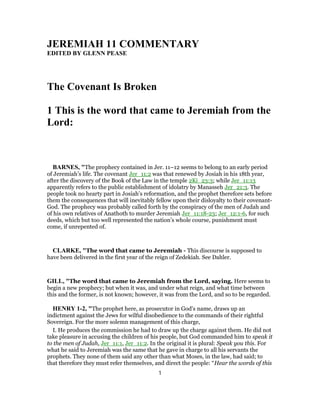 JEREMIAH 11 COMMENTARY
EDITED BY GLENN PEASE
The Covenant Is Broken
1 This is the word that came to Jeremiah from the
Lord:
BARNES, "The prophecy contained in Jer. 11–12 seems to belong to an early period
of Jeremiah’s life. The covenant Jer_11:2 was that renewed by Josiah in his 18th year,
after the discovery of the Book of the Law in the temple 2Ki_23:3; while Jer_11:13
apparently refers to the public establishment of idolatry by Manasseh Jer_21:3. The
people took no hearty part in Josiah’s reformation, and the prophet therefore sets before
them the consequences that will inevitably fellow upon their disloyalty to their covenant-
God. The prophecy was probably called forth by the conspiracy of the men of Judah and
of his own relatives of Anathoth to murder Jeremiah Jer_11:18-23; Jer_12:1-6, for such
deeds, which but too well represented the nation’s whole course, punishment must
come, if unrepented of.
CLARKE, "The word that came to Jeremiah - This discourse is supposed to
have been delivered in the first year of the reign of Zedekiah. See Dahler.
GILL, "The word that came to Jeremiah from the Lord, saying. Here seems to
begin a new prophecy; but when it was, and under what reign, and what time between
this and the former, is not known; however, it was from the Lord, and so to be regarded.
HENRY 1-2, "The prophet here, as prosecutor in God's name, draws up an
indictment against the Jews for wilful disobedience to the commands of their rightful
Sovereign. For the more solemn management of this charge,
I. He produces the commission he had to draw up the charge against them. He did not
take pleasure in accusing the children of his people, but God commanded him to speak it
to the men of Judah, Jer_11:1, Jer_11:2. In the original it is plural: Speak you this. For
what he said to Jeremiah was the same that he gave in charge to all his servants the
prophets. They none of them said any other than what Moses, in the law, had said; to
that therefore they must refer themselves, and direct the people: “Hear the words of this
1
 