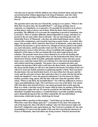 who does not co-operate with his children, lure them, fascinate them, and give them
sacred instruction without appearing to do Song of Solomon , and who when
offering religious privileges offers them as if offering coronation, yea, and all
heaven.
The question enters also into our Church life, saying to every pastor, "Where is the
flock that was given thee, thy beautiful flock?"—not large, perhaps, but so
expectant, so sympathetic, so co-operative. It is possible for preachers to be always
in their places, and yet always out of them. What the flock wants is pastoral
preaching. The difficulty is to overcome the temptation to preach to somebody who
is not there. There is another difficulty almost impossible to escape, and that is to
preach to the one man rather than to all souls—the one man being the critic, the
intolerable Prayer of Manasseh , who does not understand human nature, who is
cursed with a competence, and cursed by knowing so many books—as to their title-
pages. The preacher will be ruined by that Prayer of Manasseh , unless that man is
ruined by the preacher; a great controversy, though not always patent to the public
eye, must take place, and the preacher must oust the critic. The people must have
pastoral prayer, prayer often all tears, always trembling with sympathy, always
indicative of the open eye that sees human life in its most tragic features and
relations. The preacher must always know himself to be set for the healing and
nurture of men. In every congregation there are the brokenhearted, those who are
shattered in fortune, feeble in health, spiritually-minded; women who have great
home cares; souls that cannot thrive on criticism; lives that need all nourishment
and comfort and loving sympathy. The pastor who so recognises his duty and
conducts his function will be able to tell where the flock Isaiah , the beautiful flock,
the sheep and the lambs; he will carry the lambs in his bosom. Preaching of that sort
will never need any foolish assistance in gathering together a flock. Men soon know
the physicians who can heal broken hearts. It is marvellous how the poor and the
weary and the sad come to know that somewhere there is a man who has the divine
touch, the shepherd"s voice, the pastoral enthusiasm. Let it be known by father,
mother, preacher, king, queen, that the time will come when the question will be
asked, "Where is the flock, the beautiful flock?" Nor will it be sufficient to return a
vague and multitudinous reply. The Lord knows every one of his flock. You cannot
offer him thirty-nine instead of forty; you cannot persuade him to look upon the
flock as a whole, a moving crowd; he counts while he looks, he numbers all his flock,
and each passes under the rod. We must be careful for the individual. There is an
abundance of public benevolence; a wonderful desire to preside at public meetings,
and a shameful disregard of the one little crushed life, the one half-sobbed
intercession, which asks for pity, which begs for bread.
Question follows question in this prophet: "And if thou say in thine heart,
Wherefore come these things upon me?" ( Jeremiah 13:22), thou wilt assume the
role of the hypocrite, thou wilt talk for talking" sake; for thou knowest right well
that God"s judgments come upon human sin. The Lord never punishes for the sake
of punishing. It is not to test the quality of his rod, but to develop the character of
Prayer of Manasseh , that God smites any living creature. When he drowned the
103
 