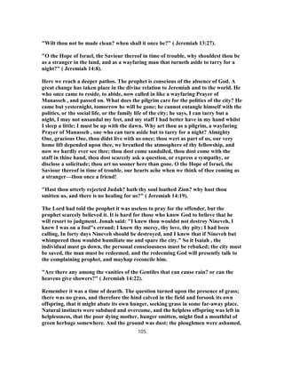 "Wilt thou not be made clean? when shall it once be?" ( Jeremiah 13:27).
"O the Hope of Israel, the Saviour thereof in time of trouble, why shouldest thou be
as a stranger in the land, and as a wayfaring man that turneth aside to tarry for a
night?" ( Jeremiah 14:8).
Here we reach a deeper pathos. The prophet is conscious of the absence of God. A
great change has taken place in the divine relation to Jeremiah and to the world. He
who once came to reside, to abide, now called in like a wayfaring Prayer of
Manasseh , and passed on. What does the pilgrim care for the politics of the city? He
came but yesternight, tomorrow he will be gone; he cannot entangle himself with the
politics, or the social life, or the family life of the city; he says, I can tarry but a
night, I may not unsandal my feet, and my staff I had better have in my hand whilst
I sleep a little; I must be up with the dawn. Why art thou as a pilgrim, a wayfaring
Prayer of Manasseh , one who can turn aside but to tarry for a night? Almighty
One, gracious One, thou didst live with us once; thou wert as part of us, our very
home lift depended upon thee, we breathed the atmosphere of thy fellowship, and
now we hardly ever see thee; thou dost come sandalled, thou dost come with the
staff in thine hand, thou dost scarcely ask a question, or express a sympathy, or
disclose a solicitude; thou art no sooner here than gone. O the Hope of Israel, the
Saviour thereof in time of trouble, our hearts ache when we think of thee coming as
a stranger—thou once a friend!
"Hast thou utterly rejected Judah? hath thy soul loathed Zion? why hast thou
smitten us, and there is no healing for us?" ( Jeremiah 14:19).
The Lord had told the prophet it was useless to pray for the offender, but the
prophet scarcely believed it. It is hard for those who know God to believe that he
will resort to judgment. Jonah said: "I knew thou wouldst not destroy Nineveh, I
knew I was on a fool"s errand; I knew thy mercy, thy love, thy pity; I had been
calling, In forty days Nineveh should be destroyed, and I knew that if Nineveh but
whimpered thou wouldst humiliate me and spare the city." So it Isaiah , the
individual must go down, the personal consciousness must be rebuked; the city must
be saved, the man must be redeemed, and the redeeming God will presently talk to
the complaining prophet, and mayhap reconcile him.
"Are there any among the vanities of the Gentiles that can cause rain? or can the
heavens give showers?" ( Jeremiah 14:22).
Remember it was a time of dearth. The question turned upon the presence of grass;
there was no grass, and therefore the hind calved in the field and forsook its own
offspring, that it might abate its own hunger, seeking grass in some far-away place.
Natural instincts were subdued and overcome, and the helpless offspring was left in
helplessness, that the poor dying mother, hunger smitten, might find a mouthful of
green herbage somewhere. And the ground was dust; the ploughmen were ashamed,
105
 