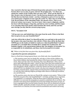 they resorted to that last sign of Oriental desperation and grief, to cover their heads,
because there was no rain, no grass; and now the prophet asks, "Are there any
among the vanities of the Gentiles than can cause rain?" What can the idols do? If
they can give rain, let them give it now. Can the heavens themselves give showers—
the blue heavens that look so kind—can they of themselves and as it were by their
own motion pour a baptism of water upon the earth? No. This is the act of the living
God, the providence of the redeeming Father, the miracle of love. Thus we are
driven in various ways to pray. You never know what a man is religiously, until he
has been well tried, hungry a long time, and had no water to drink, until his tongue
is as a burning sting in his mouth, until it hardens like metal, and if he can then
move his lips you may find the coward trying to pray.
PETT, "Jeremiah 13:20
“Lift up your eyes, and behold those who come from the north. Where is the flock
that was given to you, your beautiful flock?”
And who will do this to them? Let them lift up their eyes and look to the north. It is
the invaders who come from there who will do it. Where then will be the flock that
YHWH gave to the leaders of Judah to watch over, their beautiful flock? Compare
Jeremiah 23:1; Jeremiah 50:6; Jeremiah 50:17; Isaiah 53:6; Ezekiel 34:6. The
feminine singular verbs and pronouns indicate that ‘the daughter of Jerusalem’ (i.e.
as responsible for its inhabitants, and those who lived around it) is in mind.
BI, "Where is the flock that was given thee, thy beautiful flock?
A question for parents and pastors
Here is a flock that is being inquired about, not a flock only, but a beautiful flock.
1. The question comes into our family life, and asks us where all the children are,
those lovely children, that banished the silence of the house and made it ring with
music. They were fair, they were charming, they were affectionate; what a sweet,
merry little fellowship they made!—where are they? Have they been spoiled into evil,
flattered into self-idolatry, neglected into atheism? Have they been over-instructed,
over-disciplined, wholly overborne, so that the will has not been only broken but
shattered? He is no shepherd, but a tyrant, who does not cooperate with his children,
lure them, fascinate them, and give them sacred instruction without appearing to do
so, and who when offering religious privileges offers them as if offering coronation,
yea, and all heaven.
2. The question enters also into our Church life, saying to every pastor, “Where is the
flock that was given thee, thy beautiful flock?”—not large, perhaps, but so expectant,
so sympathetic, so cooperative. What the flock wants is pastoral preaching. The
difficulty is to overcome the temptation to preach to somebody who is not there. The
preacher must always know himself to be set for the healing and nurture of men. In
every congregation there am the broken-hearted, those who are shattered in fortune,
feeble in health, spiritually-minded; women who have great home cares; souls that
cannot thrive on criticism; lives that need all nourishment and comfort and loving
106
 