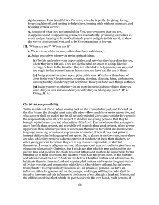 righteousness. How beautiful is a Christian, when he is gentle, forgiving, loving,
forgetting himself, and seeking to help others, bearing trials without murmurs, and
rejoicing even in sorrow!
3. Because of what they are intended for. You, poor creatures that you are,
disappointed and disappointing yourselves so constantly, promising yourselves so
much and performing so little—God intends you to be lights in this world, to show
the way to those around you, and to be His companions in heaven.
III. “Where are you?” “Where am I?”
1. We are here, whilst so many others have been called away.
2. Judge yourselves where you are in spiritual things.
(1) To this end review your opportunities, and see what they have done for you,
where they have left you. They are like the wind or steam to a ship, like the
carriage or train to the traveller; they are intended to help you on your way, and
you ought to find yourself nearer home since you have had the use of them.
(2) Judge yourselves about open, plain public sins. What have there been of
these in the year? drunkenness, swearing, thieving, cheating, lying, uncleanness,
wasting Sunday, slandering your neighbour. Have you done such things as these?
(3) Judge yourselves whether you are more in earnest about religion than you
were. Are you ever anxious about yourself? Are you taking any pains? (W. H.
Ridley, M. A.)
Christian responsibility
To the minister of Christ, when looking back on the irremediable past, and forward on
the dim future, the thought must naturally arise,—How much have we to answer for, and
what answer shall we make? But let all seriously minded Christians consider how great is
the responsibility of us all, with respect to children and young persons, that they be
brought up in the nurture and admonition of the Lord. Everyone knows that example is
more forcible than precept, and especially evil example than good precept. When grown-
up persons then, whether parents or others, use themselves to violent and intemperate
language, swearing, or indecent expressions, or slander, it is as if they took pains to
instruct children in the language of lost spirits. Or, to glance at another case; many there
are who, while they preserve a decent exterior of conduct, yet leave their children, or
other young persons for whom they are in any manner responsible, to shift for
themselves; I mean in religious matters, take no personal care or trouble to give them an
education substantially Christian. But I ask, Is not that which is true and good for the
parent, true and good for the child? Must not fathers and mothers be answerable for the
bringing up of their little flock, the children whom God has given them, in the nurture
and admonition of the Lord? And can this be true Christian nurture and admonition, to
habituate them to those unfixed and unprincipled notions and ways in the great matter
of Divine worship, and communion with Christ’s Church here militant, but in heaven
triumphant? This responsibility lies on us all—all grown-up persons—all have an
influence either for good or evil on the younger; and happy will they be, who shall be
found to have exerted this influence to the honour of our Almighty Lord and Master, and
the edification of that flock which He purchased with His own blood. Such persons, if
108
 