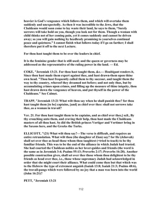heavier is God’s vengeance which follows them, and which will overtake them
suddenly and unexpectedly. As then it was incredible to the Jews, that the
Chaldeans would soon come to lay waste their land, he says to them, “Surely
sorrows will take hold on you, though you look not for them. Though a woman with
child thinks not of her coming pain, yet it comes suddenly and cannot be driven
away; so you will gain nothing by heedlessly promising to yourselves continual
peace and quietness.” I cannot finish what follows today if I go on farther; I shall
therefore put it off to the next Lecture.
For thou hast taught them to be over the leaders in chief.
It is the feminine gender that is still used; and the queen or governess may be
addressed as the representative of the ruling power in the land. — Ed.
COKE, "Jeremiah 13:21. For thou hast taught them, &c.— Houbigant renders it,
Since thou hast made them expert against thee, and hast drawn-them upon thine
own head. "Thou hast frequently called them to thy succour, and taught them the
way to thy country, whereof they dreamed not before; and not only thus, but by
accumulating crimes upon crimes, and filling up the measure of thine iniquity, thou
hast drawn down the vengeance of heaven, and put thyself in the power of the
Chaldeans." See Calmet.
TRAPP, "Jeremiah 13:21 What wilt thou say when he shall punish thee? for thou
hast taught them [to be] captains, [and] as chief over thee: shall not sorrows take
thee, as a woman in travail?
Ver. 21. For thou hast taught them to be captains, and as chief over thee,] scil., By
thy crouching unto them, and craving their help, thou hast made the Chaldeans
masters of all thou hast. So did the British princes Vortiger and Vortimer bring in
the Saxons here, and the Greeks the Turks.
ELLICOTT, "(21) What wilt thou say?—The verse is difficult, and requires an
entire retranslation. What wilt thou (the daughter of Zion) say? for He (Jehovah)
shall set over thee as head those whom thou taughtest (=tried to teach) to be thy
familiar friends. This was to be the end of the alliance in which Judah had trusted.
She had courted the Chaldean nobles as her lover-guides and friends (the word is
the same as in Jeremiah 3:4; Psalms 55:13; Proverbs 2:17; Proverbs 16:28). Another
possible construction gives, shall set over thee those whom thou delightest to be thy
friends as head over thee, i.e., those whose supremacy Judah had acknowledged in
order that she might court their alliance. What could come then but that which was
to the Hebrew the type of extremest anguish (Isaiah 13:8; Isaiah 21:3; Psalms 48:6),
the travail-pangs which were followed by no joy that a man was born into the world
(John 16:21)?
PETT, "Jeremiah 13:21
112
 