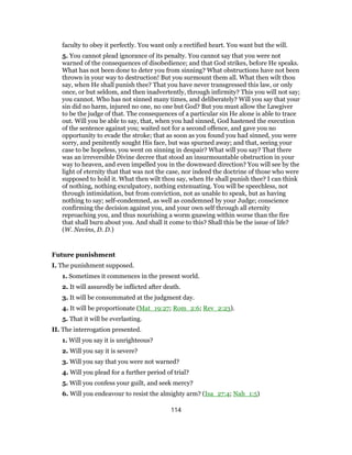 faculty to obey it perfectly. You want only a rectified heart. You want but the will.
5. You cannot plead ignorance of its penalty. You cannot say that you were not
warned of the consequences of disobedience; and that God strikes, before He speaks.
What has not been done to deter you from sinning? What obstructions have not been
thrown in your way to destruction! But you surmount them all. What then wilt thou
say, when He shall punish thee? That you have never transgressed this law, or only
once, or but seldom, and then inadvertently, through infirmity? This you will not say;
you cannot. Who has not sinned many times, and deliberately? Will you say that your
sin did no harm, injured no one, no one but God? But you must allow the Lawgiver
to be the judge of that. The consequences of a particular sin He alone is able to trace
out. Will you be able to say, that, when you had sinned, God hastened the execution
of the sentence against you; waited not for a second offence, and gave you no
opportunity to evade the stroke; that as soon as you found you had sinned, you were
sorry, and penitently sought His face, but was spurned away; and that, seeing your
case to be hopeless, you went on sinning in despair? What will you say? That there
was an irreversible Divine decree that stood an insurmountable obstruction in your
way to heaven, and even impelled you in the downward direction? You will see by the
light of eternity that that was not the case, nor indeed the doctrine of those who were
supposed to hold it. What then wilt thou say, when He shall punish thee? I can think
of nothing, nothing exculpatory, nothing extenuating. You will be speechless, not
through intimidation, but from conviction, not as unable to speak, but as having
nothing to say; self-condemned, as well as condemned by your Judge; conscience
confirming the decision against you, and your own self through all eternity
reproaching you, and thus nourishing a worm gnawing within worse than the fire
that shall burn about you. And shall it come to this? Shall this be the issue of life?
(W. Nevins, D. D.)
Future punishment
I. The punishment supposed.
1. Sometimes it commences in the present world.
2. It will assuredly be inflicted after death.
3. It will be consummated at the judgment day.
4. It will be proportionate (Mat_19:27; Rom_2:6; Rev_2:23).
5. That it will be everlasting.
II. The interrogation presented.
1. Will you say it is unrighteous?
2. Will you say it is severe?
3. Will you say that you were not warned?
4. Will you plead for a further period of trial?
5. Will you confess your guilt, and seek mercy?
6. Will you endeavour to resist the almighty arm? (Isa_27:4; Nah_1:5)
114
 