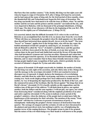 that bare thee into another country." Like Josiah, this king was but eight years old
when he began to reign (2 Chronicles 36:9, after 2 Kings 24:8 must be corrected);
and he had enjoyed the name of king only for the brief period of three months, when
the thunderbolt fell, and Nebuchadrezzar began his first siege of Jerusalem. The
boy-king can hardly have had much to do with the issue of affairs, when "he and his
mother and his servants and his princes and his eunuchs" surrendered the city, and
were deported to Babylon, with ten thousand of the principal inhabitants. [2 Kings
24:12 sqq.} The date of our discourse will thus be the beginning of the year B.C. 599,
which was the eighth year of Nebuchadrezzar. {2 Kings 24:12]
It is asserted, indeed, that the difficult Jeremiah 13:21 refers to the revolt from
Babylon as an accomplished fact; but this is by no means clear from the verse itself.
"What wilt thou say (demands the prophet) when He shall appoint over thee-albeit,
thou thyself hast instructed them against thyself; -lovers to be thy head?" The term
"lovers" or "lemans" applies best to the foreign idols, who will one day repay the
foolish attachment of Iahvah’s people by enslaving it; {cf. Jeremiah 3:4, where
Iahvah Himself is called the "lover" of Judah’s youthful days} and this question
might as well have been asked in the days of Josiah, as at any later period. At
various times in the past Israel and Judah had courted the favour of foreign deities.
Ahaz had introduced Aramean and Assyrian novelties; Manasseh and Amon had
revived and aggravated his apostasy. Even Hezekiah had had friendly dealings with
Babylon, and we must remember that in those times friendly intercourse with a
foreign people implied some recognition of their gods, which is probably the true
account of Solomon’s chapels for Tyrian and other deities.
The queen of Jeremiah 13:18 might conceivably be Jedidah, the mother of Josiah,
for that king was only eight at his accession, and only thirty-nine at his 2 Kings 22:1.
And the message to the sovereigns (Jeremiah 13:18) is not couched in terms of
disrespect nor of reproach: it simply declares the imminence of overwhelming
disaster, and bids them lay aside their royal pomp, and behave as mourners for the
coming woe. Such words might perhaps have been addressed to Josiah and his
mother, by way of deepening the impression produced by the Book of the Law, and
the rumoured invasion of the Scythians. But the threat against "the kings that sit on
David’s throne" (Jeremiah 13:13) is hardly suitable on this supposition; and the
ruthless tone of this part of the address-"I will dash them in pieces, one against
another, both the fathers and the sons together: I will not pity, nor spare, nor relent
from destroying them"-considered along with the emphatic prediction of an utter
and entire captivity (Jeremiah 13:19), seems to indicate a later period of the
prophet’s ministry, when the obduracy of the people had revealed more fully the
hopelessness of his enterprise for their salvation. The mention of the enemy "from
the north" will then be a reference to present circumstances of peril, as
triumphantly vindicating the prophet’s former menaces of destruction from that
quarter. The carnage of conquest and the certainty of exile are here threatened in
the plainest and most direct style; but nothing is said by way of heightening the
popular terror of the coming destroyer. The prophet seems to take it for granted
that the nature of the evil which hangs over their heads is well known to the people,
12
 