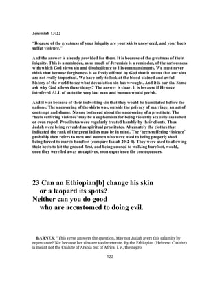 Jeremiah 13:22
“Because of the greatness of your iniquity are your skirts uncovered, and your heels
suffer violence.”
And the answer is already provided for them. It is because of the greatness of their
iniquity. This is a reminder, as so much of Jeremiah is a reminder, of the seriousness
with which God views sin and disobedience to His commandments. We must never
think that because forgiveness is so freely offered by God that it means that our sins
are not really important. We have only to look at the blood-stained and awful
history of the world to see what devastation sin has wrought. And it is our sin. Some
ask why God allows these things? The answer is clear. It is because if He once
interfered ALL of us to the very last man and woman would perish.
And it was because of their indwelling sin that they would be humiliated before the
nations. The uncovering of the skirts was, outside the privacy of marriage, an act of
contempt and shame. No one bothered about the uncovering of a prostitute. The
‘heels suffering violence’ may be a euphemism for being violently sexually assaulted
or even raped. Prostitutes were regularly treated harshly by their clients. Thus
Judah were being revealed as spiritual prostitutes. Alternately the clothes that
indicated the rank of the great ladies may be in mind. The ‘heels suffering violence’
probably then refers to men and women who were used to being properly shod
being forced to march barefoot (compare Isaiah 20:2-4). They were used to allowing
their heels to hit the ground first, and being unused to walking barefoot, would,
once they were led away as captives, soon experience the consequences.
23 Can an Ethiopian[b] change his skin
or a leopard its spots?
Neither can you do good
who are accustomed to doing evil.
BARNES, "This verse answers the question, May not Judah avert this calamity by
repentance? No: because her sins are too inveterate. By the Ethiopian (Hebrew: Cushite)
is meant not the Cushite of Arabia but of Africa, i. e., the negro.
122
 