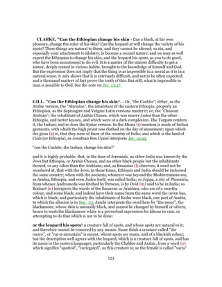 CLARKE, "Can the Ethiopian change his skin - Can a black, at his own
pleasure, change the color of his skin? Can the leopard at will change the variety of his
spots? These things are natural to them, and they cannot be altered; so sin, and
especially your attachment to idolatry, is become a second nature; and we may as well
expect the Ethiopian to change his skin, and the leopard his spots, as you to do good,
who have been accustomed to do evil. It is a matter of the utmost difficulty to get a
sinner, deeply rooted in vicious habits, brought to the knowledge of himself and God.
But the expression does not imply that the thing is as impossible in a moral as it is in a
natural sense: it only shows that it is extremely difficult, and not to be often expected;
and a thousand matters of fact prove the truth of this. But still, what is impossible to
man is possible to God. See the note on Jer_13:27.
GILL, "Can the Ethiopian change his skin?.... Or, "the Cushite"; either, as the
Arabic version, the "Abyssine", the inhabitant of the eastern Ethiopia; properly an
Ethiopian, as the Septuagint and Vulgate Latin versions render it; or, the "Chusean
Arabian"; the inhabitant of Arabia Chusea, which was nearer Judea than the other
Ethiopia, and better known, and which were of a dark complexion. The Targum renders
it, the Indian; and so does the Syriac version. In the Misna (i) mention is made of Indian
garments, with which the high priest was clothed on the day of atonement; upon which
the gloss (k) is, that they were of linen of the country of India; and which is the land of
Cush (or Ethiopia), as Jonathan Ben Uzziel interprets Jer_13:23.
"can the Cushite, the Indian, change his skin?''
and it is highly probable, that, in the time of Jeremiah, no other India was known by the
Jews but Ethiopia, or Arabia Chusea, and no other black people but the inhabitants
thereof, or any other than the Arabians; and, as Braunius (l) observes, it need not be
wondered at, that with the Jews, in those times, Ethiopia and India should be reckoned
the same country; when with the ancients, whatever was beyond the Mediterranean sea,
as Arabia, Ethiopia, and even Judea itself, was called India; so Joppa, a city of Phoenicia,
from whence Andromeda was fetched by Perseus, is by Ovid (m) said to be in India; so
Bochart (n) interprets the words of the Saracens or Arabians, who are of a swarthy
colour, and some black; and indeed have their name from the same word the raven has,
which is black; and particularly the inhabitants of Kedar were black, one part of Arabia,
to which the allusion is in Son_1:5. Jarchi interprets the word here by "the moor", the
blackamoor, whose skin is naturally black, and cannot be changed by himself or others;
hence to wash the blackamoor white is a proverbial expression for labour in vain, or
attempting to do that which is not to be done:
or the leopard his spots? a creature full of spots, and whose spots are natural to it;
and therefore cannot be removed by any means. Some think a creature called "the
ounce", or "cat-a-mountain" is meant, whose spots are many, and of a blackish colour;
but the description well agrees with the leopard, which is a creature full of spots, and has
its name in the eastern languages, particularly the Chaldee and Arabic, from a word (o)
which signifies "spotted", "variegated", as this creature is; so the female is called "varia"
123
 