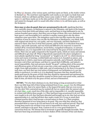 by Pliny (p), because, of its various spots; and these spots are black, as the Arabic writers
in Bochart (q). The word here used signifies such marks as are made in a body beat and
bruised, which we call black and blue; hence some render it "livid", or black and blue
spots (r); and these marks are in the skin and hair of this creature, and are natural to it,
and cannot be changed; and it is usual with other writers (s) to call them spots, as well as
the Scripture:
then may ye also do good, that are accustomed to do evil; signifying that they
were naturally sinners, as blackness is natural to the Ethiopian, and spots to the leopard;
and were from their birth and infancy such, and had been so long habituated to sin, by
custom founded upon nature, that there was no hope of them; they were obstinate in sin,
bent upon it, and incorrigible in it; and this is another reason given why the above
calamities came upon them. The metaphors used in this text fitly express the state and
condition of men by nature; they are like the Ethiopian or blackamoor; very black, both
with original and actual sin; very guilty, and very uncomely; and their blackness is
natural to them; they have it from their parents, and by birth; it is with them from their
infancy, and youth upwards; and very hard and difficult to be removed; it cannot be
washed off by ceremonial ablutions, moral duties, evangelical ordinances, or outward
humiliations; yea, it is impossible to be removed but by the grace of God and blood of
Christ. Their sins are aptly compared to the leopard's spots, which are many and natural,
and difficult to get clear off. What is figuratively expressed in the above metaphors is
more plainly signified by being "accustomed" or "taught to do evil" (t); which denotes a
series and course of sinning; a settled habit and custom in it, founded on nature, and
arising from it; which a man learns and acquires naturally, and of himself, whereby he
becomes void of fear and shame; and there is a good deal of difficulty, and indeed a
moral impossibility, that such persons should "do good": nothing short of the powerful
and efficacious grace of God can put a man into a state and capacity of doing good
aright, from right principles to right ends, and of continuing in it; for there is no good in
such men; nor have they any true notion of doing good, nor inclination to it, nor any
ability to perform it: in order to it, it is absolutely necessary that they should first be
made good men by the grace of God; that they should be regenerated and quickened by
the Spirit of God; that they should be created in Christ Jesus unto good works, and have
faith in him; all which is by the grace of God, and not of themselves.
HENRY, "It is for their obstinacy in sin, their being so long accustomed to it that
there was little hope left of their being reclaimed from it (Jer_13:23): Can the Ethiopian
change his skin, that is by nature black, or the leopard his spots, that are even woven
into the skin? Dirt contracted may be washed off, but we cannot alter the natural colour
of a hair (Mat_5:36), much less of the skin; and so impossible is it, morally impossible,
to reclaim and reform these people. (1.) They had been long accustomed to do evil. They
were taught to do evil; they had been educated and brought up in sin; they had served an
apprenticeship to it, and had all their days made a trade of it. It was so much their
constant practice that it had become a second nature to them. (2.) Their prophets
therefore despaired of ever bring them to do good. This was what they aimed at; they
persuaded them to cease to do evil and learn to do well, but could not prevail. They had
so long been used to do evil that it was next to impossible for them to repent, and
amend, and begin to do good. Note, Custom in sin is a very great hindrance to
conversion from sin. The disease that is inveterate is generally thought incurable. Those
that have been long accustomed to sin have shaken off the restraint of fear and shame;
124
 