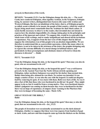 arrayed, in illustration of his words.
BENSON, "Jeremiah 13:23. Can the Ethiopian change his skin, &c. — The word
Cushi, here rendered Ethiopian, often signifies Arabian, in the Scriptures; Ethiopia
being, by ancient writers, distinguished into Eastern (the same with Arabia) and
Western Ethiopia. But here an inhabitant of the latter, that is, of Ethiopia properly
so called, seems evidently to be meant, the people of that country, which lay south of
Egypt, being much more remarkable than the Arabians for their black colour. It
seems hardly necessary to observe to the reader, that Jeremiah does not intend to
express here the absolute impossibility of a change taking place in the principles and
practices of the ignorant and wicked. “To suppose this, would be to contradict the
whole tenor of his writings, and to render insignificant and absurd all his invitations
to repentance. Nay, it appears from the last verse of this chapter that he did not
suppose the reformation even of this people to be an absolute impossibility. We are
therefore to understand this as a proverbial expression, which, like many others in
Scripture, is not to be taken in the strictness of the letter; the prophet designing only
to express the extreme difficulty of a moral change in habitual sinners, and
particularly in those presumptuous and obstinate sinners of Israel to whom his
discourse is directed.” — Dodd.
PETT, "Jeremiah 13:23
“Can the Ethiopian change his skin, or the leopard his spots? Then may you also do
good, who are accustomed to do evil.”
“Can the Ethiopian change his skin, or the leopard his spots?” was a well known
proverb. In the Ancient Near East the North African (strictly speaking not
Ethiopian, rather northern Sudanese) was noted for his darker than normal skin.
Rather than being olive skinned he was black. No racism was intended. It was
simply a matter of fact. As was also the case with the leopard. It could not disguise
itself by removing its spots. It was stuck with them. Both were facts of life. So was it
also a fact of life that those who were hardened in sin did not ‘do good’. They might
appear to do so, but it would be from a wrong motive. They were hardened sinners.
Judah’s judgment was coming on them because they were so hardened in sin that
there was no hope of repentance. (Compare Jesus’ warning to the Pharisees that
they were in danger of becoming the same - Mark 3:29).
GREAT TEXTS OF THE BIBLE, "
Habit
Can the Ethiopian change his skin, or the leopard his spots? then may ye also do
good, that are accustomed to do evil.—Jer_13:23.
The people of Jerusalem were occasionally accustomed to see the dark-skinned
Ethiopian, whether we suppose that these were true negroes from Southern Egypt
or dark Arabs, and now and then leopards came up from the thickets on the Jordan,
129
 