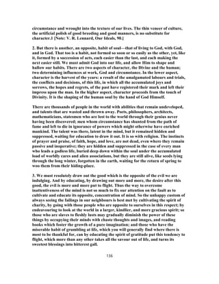 circumstance and wrought into the texture of our lives. The thin veneer of culture,
the artificial polish of good breeding and good manners, is no substitute for
character.1 [Note: V. R. Lennard, Our Ideals, 90.]
2. But there is another, an opposite, habit of soul—that of living to God, with God,
and in God. That too is a habit, not formed so soon or so easily as the other, yet, like
it, formed by a succession of acts, each easier than the last, and each making the
next easier still. We must admit God into our life, and allow Him to shape and
hallow our habits. There are two aspects of character, the Divine and the human;
two determining influences at work, God and circumstance. In the lower aspect,
character is the harvest of the years: a result of the amalgamated labours and trials,
the conflicts and decisions, of this life, in which all the accumulated joys and
sorrows, the hopes and regrets, of the past have registered their mark and left their
impress upon the man. In the higher aspect, character proceeds from the touch of
Divinity. It is the shaping of the human soul by the hand of God Himself.
There are thousands of people in the world with abilities that remain undeveloped,
and talents that are wasted and thrown away. Poets, philosophers, architects,
mathematicians, statesmen who are lost to the world through their genius never
having been discovered; men whom circumstance has shunted from the path of
fame and left to die in ignorance of powers which might otherwise have enriched
mankind. The talent was there, latent in the mind, but it remained hidden and
suppressed, waiting for education to draw it out. It is so with religion. The instincts
of prayer and praise, of faith, hope, and love, are not dead, even where they remain
passive and inoperative; they are hidden and suppressed in the case of every man
who leads a godless life, buried deep down within the soul under the accumulated
load of worldly cares and alien associations, but they are still alive, like seeds lying
through the long winter, forgotten in the earth, waiting for the return of spring to
woo them from their hiding-place.
3. We must resolutely draw out the good which is the opposite of the evil we are
indulging. And by educating, by drawing out more and more, the desire after this
good, the evil is more and more put to flight. Thus the way to overcome
inattentiveness of the mind is not so much to fix our attention on the fault as to
cultivate and educate its opposite, concentration of mind. So the unhappy custom of
always seeing the failings in our neighbours is best met by cultivating the spirit of
charity, by going with those people who are opposite to ourselves in this respect; by
endeavouring to look at the world in a larger, kindlier, and more gracious spirit; so
those who are slaves to fleshly lusts may gradually diminish the power of these
things by occupying their minds with chaste thoughts and images, and reading
books which foster the growth of a pure imagination; and those who have the
miserable habit of grumbling at life, which you will generally find where there is
most to be thankful for, can by educating the spirit of gratitude put this tendency to
flight, which more than any other takes all the savour out of life, and turns its
sweetest blessings into bitterest gall.
136
 