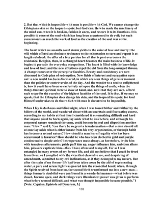 2. But that which is impossible with men is possible with God. We cannot change the
Ethiopians skin or the leopards spots; but God can. He who made the machinery of
the mind can, when it is broken, fashion it anew, and restore it to its functions. It is
possible to convert the soul which has long been accustomed to do evil; but such
conversion is as much the work of God as the creation of the soul was at the
beginning.
The heart which no assaults could storm yields to the voice of love and mercy; the
will which offered an obstinate resistance to the exhortation to turn and repent is at
length subdued: the offer of a free pardon for all that is past overcomes the
resistance. Religion, then, in a changed heart becomes the main business of life. It
begins to pervade the every-day occupations. The heart is filled with the knowledge
and love of God; and the new affections expel the old from the long-usurped throne.
A change comes over the perceptive faculties. Beauty and consistency are now
discerned in Gods plan of redemption. New fields of interest and occupation open
out: a new world has been discovered, in which are seen things of greater moment
than the politics or controversies of the day. And the wonder to a soul so enlightened
is, how it could have been so exclusively set upon the things of earth, when the
things that are spiritual were so close at hand, and, now that they are seen, afford
such scope for the exercise of the highest faculties of the soul. It is thus, if we may so
speak, that the Ethiopian does change his skin, and the leopard his spots; for God
Himself undertakes to do that which with man is declared to be impossible.
When I lay in darkness and blind night, when I was tossed hither and thither by the
billows of the world, and wandered about with an uncertain and fluctuating course,
according to my habits at that time I considered it as something difficult and hard
that anyone could be born again, lay aside what he was before, and although his
corporeal nature remained the same, could become in soul and disposition another
man. “How,” said I, “can there be so great a transformation—that a man should all
at once lay aside what is either innate from his very organization, or through habit
has become a second nature? How should a man learn frugality who has been
accustomed to luxuries? How should he who has been clothed in gold and purple
condescend to simple attire? Intemperance must always, as heretofore, invite him
with tenacious allurements, pride puff him up, anger influence him, ambition allure
him, pleasure captivate him—thus I have often said to myself, For as I was
entangled in many errors of my former life, and did not believe that I could be freed
from them; so I complied with the vices that cleaved to me, and despairing of
amendment, submitted to my evil inclinations, as if they belonged to my nature. But
after the stain of my former life had been taken away by the aid of regenerating
water, a pure and serene light was poured into the reconciled heart; when, through
the Spirit received from heaven, the second birth transformed me into a new man—
things formerly doubtful were confirmed in a wonderful manner—what before was
closed, became open, and dark things were illuminated; power was given to perform
what before seemed difficult, and what was thought impossible became possible.”1
[Note: Cyprian, Epistola ad Donatum, 3.]
138
 