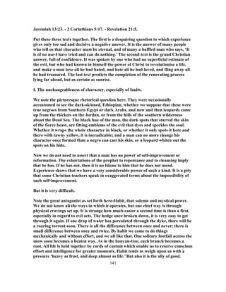 Jeremiah 13:23. - 2 Corinthians 5:17. - Revelation 21:5.
Put these three texts together. The first is a despairing question to which experience
gives only too sad and decisive a negative answer. It is the answer of many people
who tell us that character must be eternal, and of many a baffled man who says, ‘It
is of no use-I have tried and can do nothing.’ The second text is the grand Christian
answer, full of confidence. It was spoken by one who had no superficial estimate of
the evil, but who had known in himself the power of Christ to revolutionise a life,
and make a man love all he had hated, and hate all he had loved, and fling away all
he had treasured. The last text predicts the completion of the renovating process
lying far ahead, but as certain as sunrise.
I. The unchangeableness of character, especially of faults.
We note the picturesque rhetorical question here. They were occasionally
accustomed to see the dark-skinned, Ethiopian, whether we suppose that these were
true negroes from Southern Egypt or dark Arabs, and now and then leopards came
up from the thickets on the Jordan, or from the hills of the southern wilderness
about the Dead Sea. The black hue of the man, the dark spots that starred the skin
of the fierce beast, are fitting emblems of the evil that dyes and speckles the soul.
Whether it wraps the whole character in black, or whether it only spots it here and
there with tawny yellow, it is ineradicable; and a man can no more change his
character once formed than a negro can cast his skin, or a leopard whiten out the
spots on his hide.
Now we do not need to assert that a man has no power of self-improvement or
reformation. The exhortations of the prophet to repentance and to cleansing imply
that he has. If he has not, then it is no blame to him that he does not mend.
Experience shows that we have a very considerable power of such a kind. It is a pity
that some Christian teachers speak in exaggerated terms about the impossibility of
such self-improvement.
But it is very difficult.
Note the great antagonist as set forth here-Habit, that solemn and mystical power.
We do not know all the ways in which it operates, but one chief way is through
physical cravings set up. It is strange how much easier a second time is than a first,
especially in regard to evil acts. The hedge once broken down, it is very easy to get
through it again. If one drop of water has percolated through the dyke, there will be
a roaring torrent soon. There is all the difference between once and never; there is
small difference between once and twice. By habit we come to do things
mechanically and without effort, and we all like that. One solitary footfall across the
snow soon becomes a beaten way. As in the banyan-tree, each branch becomes a
root. All life is held together by cords of custom which enable us to reserve conscious
effort and intelligence for greater moments. Habit tends to weigh upon us with a
pressure ‘heavy as frost, and deep almost as life.’ But also it is the ally of good.
141
 