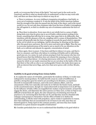 goeth; so is everyone that is born of the Spirit,” but man’s part in the work can be
conceived, and this is what we should strive to understand, so that we may work with
God, and there are three chief ways in which we may do so:
1. There is resistance. As every yielding to temptation strengthens a bad habit, so
every act of resistance weakens it. It was the belief of the North American Indians
that the strength of the slain foe passed into the body of the slayer; and in the moral
world it is so, for not only does resistance take from the force of habit, it strengthens
the will against it, so that in a double way acts of resistance undermine the force of
habit.
2. Then there is education. Every man who is not wholly lost to a sense of right-
doing feels every time he gives way to an evil habit a silent protest working in his
breast, something that tells him he is wrong, that urges him to do differently, that
interferes with the pleasure of the sin, mingling with it a sense of dissatisfaction. This
protest will generally take the form of urging us towards the good which is opposite
to the evil in which we are indulging. And by educating, by drawing out the desire
after this good more and more, the evil is more and more put to flight. Thus the way
to overcome inattentiveness of the mind is not so much to fix our attention on the
fault, as to cultivate and educate its opposite, concentration of mind.
3. Once again, there is prayer. It has been said that to labour is to pray, and that is
true in a measure; and those who labour in resisting evil habits and in cultivating
good ones are, in a sense, by such actions praying to God; but anyone who has ever
prayed knows that that definition does not exhaust the meaning or force of prayer.
Prayer is more than labour—it is having intercourse with God. It is one of the chief
means by which we are made conscious that we are not alone in the battle of life; but
that there is One with us who is our unchangeable Friend, who looks down upon us
with an interest that never flags, and a love that never grows cold. (Arthur Brooke,
M. A.)
Inability to do good arising from vicious habits
I. To explain the nature of evil habits, particularly the tendency of them, to render men
indisposed to moral goodness. No habit leaveth a man in a state of indifference, it
putteth a strong bias upon his mind to act according to its direction, as experience
showeth in innumerable instances, and in the most ordinary affairs, and even
amusements of life; how naturally and easily do we fall into the beaten track, and hold
on the accustomed course, though our reason discerneth no importance in it at all! Nay,
by the influence of habit, trifles are magnified into matters of great moment, at least they
engage the desire, and determine the active powers as if they were, so that we find it very
difficult to break them off. Again, the only rational way of reclaiming men from ill
practices is, by convincing them that they are ill, and that they must be attended with
unhappy consequences to themselves: but the effect of habits is to darken the
understanding, to fill the mind with prejudices, and to render it unattentive to reason.
How then shall they that are accustomed to do evil learn to do well, since they are
biassed against it, being expert in the contrary practice, and since they have made
themselves in a great measure incapable of instruction?
II. Consider particularly how we are to understand that disability to do good which is
152
 