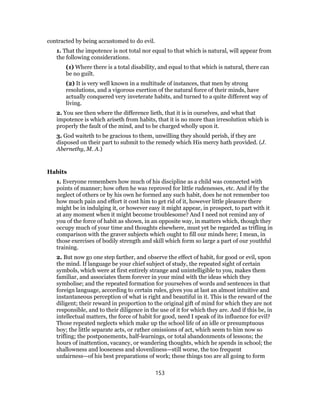 contracted by being accustomed to do evil.
1. That the impotence is not total nor equal to that which is natural, will appear from
the following considerations.
(1) Where there is a total disability, and equal to that which is natural, there can
be no guilt.
(2) It is very well known in a multitude of instances, that men by strong
resolutions, and a vigorous exertion of the natural force of their minds, have
actually conquered very inveterate habits, and turned to a quite different way of
living.
2. You see then where the difference lieth, that it is in ourselves, and what that
impotence is which ariseth from habits, that it is no more than irresolution which is
properly the fault of the mind, and to be charged wholly upon it.
3. God waiteth to be gracious to them, unwilling they should perish, if they are
disposed on their part to submit to the remedy which His mercy hath provided. (J.
Abernethy, M. A.)
Habits
1. Everyone remembers how much of his discipline as a child was connected with
points of manner; how often he was reproved for little rudenesses, etc. And if by the
neglect of others or by his own he formed any such habit, does he not remember too
how much pain and effort it cost him to get rid of it, however little pleasure there
might be in indulging it, or however easy it might appear, in prospect, to part with it
at any moment when it might become troublesome? And I need not remind any of
you of the force of habit as shown, in an opposite way, in matters which, though they
occupy much of your time and thoughts elsewhere, must yet be regarded as trifling in
comparison with the graver subjects which ought to fill our minds here; I mean, in
those exercises of bodily strength and skill which form so large a part of our youthful
training.
2. But now go one step farther, and observe the effect of habit, for good or evil, upon
the mind. If language be your chief subject of study, the repeated sight of certain
symbols, which were at first entirely strange and unintelligible to you, makes them
familiar, and associates them forever in your mind with the ideas which they
symbolise; and the repeated formation for yourselves of words and sentences in that
foreign language, according to certain rules, gives you at last an almost intuitive and
instantaneous perception of what is right and beautiful in it. This is the reward of the
diligent; their reward in proportion to the original gift of mind for which they are not
responsible, and to their diligence in the use of it for which they are. And if this be, in
intellectual matters, the force of habit for good, need I speak of its influence for evil?
Those repeated neglects which make up the school life of an idle or presumptuous
boy; the little separate acts, or rather omissions of act, which seem to him now so
trifling; the postponements, half-learnings, or total abandonments of lessons; the
hours of inattention, vacancy, or wandering thoughts, which he spends in school; the
shallowness and looseness and slovenliness—still worse, the too frequent
unfairness—of his best preparations of work; these things too are all going to form
153
 