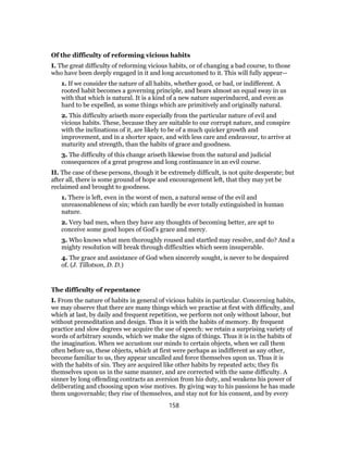 Of the difficulty of reforming vicious habits
I. The great difficulty of reforming vicious habits, or of changing a bad course, to those
who have been deeply engaged in it and long accustomed to it. This will fully appear—
1. If we consider the nature of all habits, whether good, or bad, or indifferent. A
rooted habit becomes a governing principle, and bears almost an equal sway in us
with that which is natural. It is a kind of a new nature superinduced, and even as
hard to be expelled, as some things which are primitively and originally natural.
2. This difficulty ariseth more especially from the particular nature of evil and
vicious habits. These, because they are suitable to our corrupt nature, and conspire
with the inclinations of it, are likely to be of a much quicker growth and
improvement, and in a shorter space, and with less care and endeavour, to arrive at
maturity and strength, than the habits of grace and goodness.
3. The difficulty of this change ariseth likewise from the natural and judicial
consequences of a great progress and long continuance in an evil course.
II. The case of these persons, though it be extremely difficult, is not quite desperate; but
after all, there is some ground of hope and encouragement left, that they may yet be
reclaimed and brought to goodness.
1. There is left, even in the worst of men, a natural sense of the evil and
unreasonableness of sin; which can hardly be ever totally extinguished in human
nature.
2. Very bad men, when they have any thoughts of becoming better, are apt to
conceive some good hopes of God’s grace and mercy.
3. Who knows what men thoroughly roused and startled may resolve, and do? And a
mighty resolution will break through difficulties which seem insuperable.
4. The grace and assistance of God when sincerely sought, is never to be despaired
of. (J. Tillotson, D. D.)
The difficulty of repentance
I. From the nature of habits in general of vicious habits in particular. Concerning habits,
we may observe that there are many things which we practise at first with difficulty, and
which at last, by daily and frequent repetition, we perform not only without labour, but
without premeditation and design. Thus it is with the habits of memory. By frequent
practice and slow degrees we acquire the use of speech: we retain a surprising variety of
words of arbitrary sounds, which we make the signs of things. Thus it is in the habits of
the imagination. When we accustom our minds to certain objects, when we call them
often before us, these objects, which at first were perhaps as indifferent as any other,
become familiar to us, they appear uncalled and force themselves upon us. Thus it is
with the habits of sin. They are acquired like other habits by repeated acts; they fix
themselves upon us in the same manner, and are corrected with the same difficulty. A
sinner by long offending contracts an aversion from his duty, and weakens his power of
deliberating and choosing upon wise motives. By giving way to his passions he has made
them ungovernable; they rise of themselves, and stay not for his consent, and by every
158
 