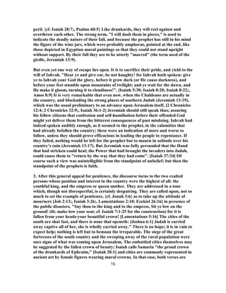 peril. {cf. Isaiah 28:7;, Psalms 60:5} Like drunkards, they will reel against and
overthrow each other. The strong term, "I will dash them in pieces," is used to
indicate the deadly nature of their fall, and because the prophet has still in his mind
the figure of the wine jars, which were probably amphorae, pointed at the end, like
those depicted in Egyptian mural paintings so that they could not stand upright
without support. By their fall they are to be utterly "marred" (the term used of the
girdle, Jeremiah 13:9).
But even yet one way of escape lies open. It is to sacrifice their pride, and yield to the
will of Iahvah. "Hear ye and give ear, be not haughty! for Iahvah hath spoken: give
ye to Iahvah your God the glory, before it grow dark (or He cause darkness), and
before your feet stumble upon mountains of twilight; and ye wait for the dawn, and
He make it gloom, turning it to cloudiness!". [Isaiah 5:30; Isaiah 8:20; Isaiah 8:22;,
Amos 8:9] It is very remarkable that even now, when the Chaldeans are actually in
the country, and blockading the strong places of southern Judah (Jeremiah 13:19),
which was the usual preliminary to an advance upon Jerusalem itself, [2 Chronicles
12:4; 2 Chronicles 32:9;, Isaiah 36:1-2] Jeremiah should still speak thus; assuring
his fellow citizens that confession and self-humiliation before their offended God
might yet deliver them from the bitterest consequences of past misdoing. Iahvah had
indeed spoken audibly enough, as it seemed to the prophet, in the calamities that
had already befallen the country; these were an indication of more and worse to
follow, unless they should prove efficacious in leading the people to repentance. If
they failed, nothing would be left for the prophet but to mourn in solitude over his
country’s ruin (Jeremiah 13:17). But Jeremiah was fully persuaded that the Hand
that had stricken could heal; the Power that had brought the invaders into Judah,
could cause them to "return by the way that they had come". [Isaiah 37:34] Of
course such a view was unintelligible from the standpoint of unbelief; but then the
standpoint of the prophets is faith.
3. After this general appeal for penitence, the discourse turns to the two exalted
persons whose position and interest in the country were the highest of all: the
youthful king, and the empress or queen mother. They are addressed in a tone
which, though not disrespectful, is certainly despairing. They are called upon, not so
much to set the example of penitence, {cf. Jonah 3:6} as to take up the attitude of
mourners [Job 2:13;, Isaiah 3:26;, Lamentations 2:10; Ezekiel 26:16] in presence of
the public disasters. "Say thou to the king and to the empress, Sit ye low on the
ground! (lit. make low your seat; cf. Isaiah 7:1-25 for the construction) for it is
fallen from your heads-your beautiful crown! [Lamentations 5:16] The cities of the
south are shut fast, and there is none that openeth: [Joshua 6:1] Judah is carried
away captive all of her, she is wholly carried away." There is no hope; it is in vain to
expect help; nothing is left but to bemoan the irreparable. The siege of the great
fortresses of the south country and the sweeping away of the rural population were
sure signs of what was coming upon Jerusalem. The embattled cities themselves may
be suggested by the fallen crown of beauty; Isaiah calls Samaria "the proud crown
of the drunkards of Ephraim," [Isaiah 28:1] and cities are commonly represented in
ancient art by female figures wearing mural crowns. In that case, both verses are
16
 