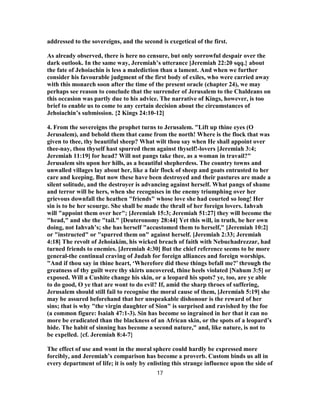 addressed to the sovereigns, and the second is exegetical of the first.
As already observed, there is here no censure, but only sorrowful despair over the
dark outlook. In the same way, Jeremiah’s utterance [Jeremiah 22:20 sqq.} about
the fate of Jehoiachin is less a malediction than a lament. And when we further
consider his favourable judgment of the first body of exiles, who were carried away
with this monarch soon after the time of the present oracle (chapter 24), we may
perhaps see reason to conclude that the surrender of Jerusalem to the Chaldeans on
this occasion was partly due to his advice. The narrative of Kings, however, is too
brief to enable us to come to any certain decision about the circumstances of
Jehoiachin’s submission. {2 Kings 24:10-12]
4. From the sovereigns the prophet turns to Jerusalem. "Lift up thine eyes (O
Jerusalem), and behold them that came from the north! Where is the flock that was
given to thee, thy beautiful sheep? What wilt thou say when He shall appoint over
thee-nay, thou thyself hast spurred them against thyself!-lovers [Jeremiah 3:4;
Jeremiah 11:19] for head? Will not pangs take thee, as a woman in travail?"
Jerusalem sits upon her hills, as a beautiful shepherdess. The country towns and
unwalled villages lay about her, like a fair flock of sheep and goats entrusted to her
care and keeping. But now these have been destroyed and their pastures are made a
silent solitude, and the destroyer is advancing against herself. What pangs of shame
and terror will be hers, when she recognises in the enemy triumphing over her
grievous downfall the heathen "friends" whose love she had courted so long! Her
sin is to be her scourge. She shall be made the thrall of her foreign lovers. Iahvah
will "appoint them over her"; [Jeremiah 15:3; Jeremiah 51:27] they will become the
"head," and she the "tail." [Deuteronomy 28:44] Yet this will, in truth, be her own
doing, not Iahvah’s; she has herself "accustomed them to herself," [Jeremiah 10:2]
or "instructed" or "spurred them on" against herself. [Jeremiah 2:33; Jeremiah
4:18] The revolt of Jehoiakim, his wicked breach of faith with Nebuchadrezzar, had
turned friends to enemies. [Jeremiah 4:30] But the chief reference seems to be more
general-the continual craving of Judah for foreign alliances and foreign worships.
"And if thou say in thine heart, ‘Wherefore did these things befall me?’ through the
greatness of thy guilt were thy skirts uncovered, thine heels violated [Nahum 3:5] or
exposed. Will a Cushite change his skin, or a leopard his spots? ye, too, are ye able
to do good, O ye that are wont to do evil? If, amid the sharp throes of suffering,
Jerusalem should still fail to recognise the moral cause of them, [Jeremiah 5:19] she
may be assured beforehand that her unspeakable dishonour is the reward of her
sins; that is why "the virgin daughter of Sion" is surprised and ravished by the foe
(a common figure: Isaiah 47:1-3). Sin has become so ingrained in her that it can no
more be eradicated than the blackness of an African skin, or the spots of a leopard’s
hide. The habit of sinning has become a second nature," and, like nature, is not to
be expelled. {cf. Jeremiah 8:4-7}
The effect of use and wont in the moral sphere could hardly be expressed more
forcibly, and Jeremiah’s comparison has become a proverb. Custom binds us all in
every department of life; it is only by enlisting this strange influence upon the side of
17
 