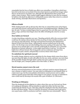 remarkable that the force of habit may affect even caterpillars. Caterpillars which have
been fed on the leaves of one kind of tree have been known to perish from hunger rather
than to eat the leaves of another tree, although this afforded them their proper food
under a state of nature. Their conduct might suggest reflection to men who are tempted
by habit to risk death by adherence to debauched courses rather than return to a natural
mode of living. (Scientific Illustrations and Symbols.)
Effects of habit
While shaking hands with an old man the other day we noticed that some of his fingers
were quite bent inward, and he had not the power of straightening them. Alluding to this
fact, he said, “In these crooked fingers there is a good text. For over fifty years I used to
drive a stage, and these bent fingers show the effect of holding the reins for so many
years.”
How habits are formed
A writer describing a stalactite cave says, “Standing perfectly still in the cavernous hall I
could hear the intense silence broken by first one drop of water and then another, say
one drop in each half minute. The huge rock had been formed by the infinitesimal
deposit of lime from these drops—deducting the amount washed away by the same
water—for the drops were not only building, they were wasting at the same time. The
increase was so minute that a year’s growth could hardly be estimated. It is a powerful
illustration of minute influences. A man might stand before it and say, ‘It is thus my
habits have all been formed. My strong points and my weaknesses all come from
influences as quiet, minute, and generally as secret as these water drops.’”
No substitute for spiritual renewal
No earthly change whatever can be a substitute for the change which comes from above;
any more than the lights of earth will suffice for the sun, moon, and stars; any more than
all the possible changes through which a potter may pass a piece of clay can convert it
into the bright, pure, stamped, golden coin of the realm. (J. Bates.)
Moral suasion cannot renew the soul
All mere outward declarations are but suasions, and mere suasions cannot change and
cure a disease or habit in nature. You may exhort an Ethiopian to turn himself white, or
a lame man to go; but the most pathetic exhortations cannot procure such an effect
without a greater power than that of the tongue to cure nature; you may as well think to
raise a dead man by blowing in his mouth with a pair of bellows. (S. Charnock.)
Washing an Ethiopian
Then the shepherds led the pilgrims to a place where they saw one Fool and one Want-
wit washing an Ethiopian, with an intention to make him white; but the more they
washed him the blacker he was. Then they asked the shepherds what this should mean.
So they told them saying, “Thus it is with the vile person: all means used to get such a
one a good name, shall in conclusion tend but to make him more abominable.” Thus it
172
 