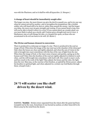was with the Pharisees; and so it shall be with all hypocrites. (J. Bunyan.)
A change of heart should be immediately sought after
The longer you stay, the more leisure you give the devil to assault you, and to try one way
when he cannot prevail by another, and to strengthen his temptations: like a foolish
soldier who will stand still to be shot at, rather than assault the enemy. And the longer
you delay, the more your sin gets strength and rooting. If you cannot bend a twig, how
will you be able to bend it when it is a tree? If you cannot pluck up a tender plant, are
you more likely to pluck up a sturdy oak? Custom gives strength and root to vices. A
blackamoor may as well change his skin, or a leopard his spots, as these who are
accustomed to do evil can learn to do well. (R. Baxter.)
The Divine and human element in conversion
There is produced in a telescope an image of a star. There is produced in the soul an
image of God. When does the image of the star start up in the chamber of the telescope?
Only when the lenses are clear and rightly adjusted, and when the axis of vision in the
tube is brought into exact coincidence with the line of the rays of light from the star.
When does the image of God, or the inner sense of peace and pardon, spring up in the
human soul? Only when the faculties of the soul are rightly adjusted in relation to each
other, and the will brought into coincidence with God’s will. How much is man’s work,
and how much is the work of the light? Man adjusts the lenses and the tube; the light
does the rest. Man may, in the exercise of his freedom, as upheld by Divine power, adjust
his faculties to spiritual light, and when adjusted in a certain way God flashes through
them. (Joseph Cook.)
24 “I will scatter you like chaff
driven by the desert wind.
BARNES, "Stubble - Broken straw separated from the wheat after the grain had been
trampled out by the oxen. Sometimes it was burned as useless; at other times left to be
blown away by the wind from the desert.
173
 