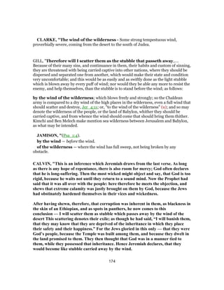 CLARKE, "The wind of the wilderness - Some strong tempestuous wind,
proverbially severe, coming from the desert to the south of Judea.
GILL, "Therefore will I scatter them as the stubble that passeth away,....
Because of their many sins, and continuance in them, their habits and custom of sinning,
they are threatened with being carried captive into other nations, where they should be
dispersed and separated one from another, which would make their state and condition
very uncomfortable; and this would be as easily and as swiftly done as the light stubble
which is blown away by every puff of wind; nor would they be able any more to resist the
enemy, and help themselves, than the stubble is to stand before the wind; as follows:
by the wind of the wilderness; which blows freely and strongly; so the Chaldean
army is compared to a dry wind of the high places in the wilderness, even a full wind that
should scatter and destroy, Jer_4:11; or, "to the wind of the wilderness" (u); and so may
denote the wilderness of the people, or the land of Babylon, whither they should be
carried captive, and from whence the wind should come that should bring them thither.
Kimchi and Ben Melech make mention sea wilderness between Jerusalem and Babylon,
as what may be intended.
JAMISON, "(Psa_1:4).
by the wind — before the wind.
of the wilderness — where the wind has full sweep, not being broken by any
obstacle.
CALVIN, "This is an inference which Jeremiah draws from the last verse. As long
as there is any hope of repentance, there is also room for mercy; God often declares
that he is long-suffering. Then the most wicked might object and say, that God is too
rigid, because he waits not until they return to a sound mind. Now the Prophet had
said that it was all over with the people: here therefore he meets the objection, and
shews that extreme calamity was justly brought on them by God, because the Jews
had obstinately hardened themselves in their vices and wickedness.
After having shewn, therefore, that corruption was inherent in them, as blackness in
the skin of an Ethiopian, and as spots in panthers, he now comes to this
conclusion — I will scatter them as stubble which passes away by the wind of the
desert This scattering denotes their exile; as though he had said, “I will banish them,
that they may know that they are deprived of the inheritance in which they place
their safety and their happiness.” For the Jews gloried in this only — that they were
God’s people, because the Temple was built among them, and because they dwelt in
the land promised to them. They then thought that God was in a manner tied to
them, while they possessed that inheritance. Hence Jeremiah declares, that they
would become like stubble carried away by the wind.
174
 