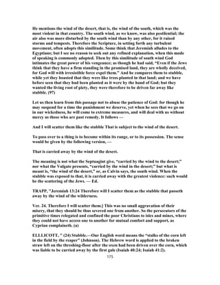 He mentions the wind of the desert, that is, the wind of the south, which was the
most violent in that country. The south wind, as we know, was also pestilential; the
air also was more disturbed by the south wind than by any other, for it raised
storms and tempests. Therefore the Scripture, in setting forth any turbulent
movement, often adopts this similitude. Some think that Jeremiah alludes to the
Egyptians; but I see no reason to seek out any refined explanation, when this mode
of speaking is commonly adopted. Then by this similitude of south wind God
intimates the great power of his vengeance; as though he had said, “Even if the Jews
think that they have a firm standing in the promised land, they are wholly deceived,
for God will with irresistible force expel them.” And he compares them to stubble,
while yet they boasted that they were like trees planted in that land; and we have
before seen that they had been planted as it were by the hand of God; but they
wanted the living root of piety, they were therefore to be driven far away like
stubble. (97)
Let us then learn from this passage not to abuse the patience of God: for though he
may suspend for a time the punishment we deserve, yet when he sees that we go on
in our wickedness, he will come to extreme measures, and will deal with us without
mercy as those who are past remedy. It follows —
And I will scatter them like the stubble That is subject to the wind of the desert.
To pass over to a thing is to become within its range, or to its possession. The sense
would be given by the following version, —
That is carried away by the wind of the desert.
The meaning is not what the Septuagint give, “carried by the wind to the desert;”
nor what the Vulgate presents, “carried by the wind in the desert;” but what is
meant is, “the wind of the desert,” or, as Calvin says, the south wind. When the
stubble was exposed to that, it is carried away with the greatest violence: such would
be the scattering of the Jews. — Ed.
TRAPP, "Jeremiah 13:24 Therefore will I scatter them as the stubble that passeth
away by the wind of the wilderness.
Ver. 24. Therefore I will scatter them.] This was no small aggravation of their
misery, that they should be thus severed one from another. So the persecutors of the
primitive times relegated and confined the poor Christians to isles and mines, where
they could not have access one to another for mutual comfort and support, as
Cyprian complaineth. (a)
ELLLICOTT, " (24) Stubble.—Our English word means the “stalks of the corn left
in the field by the reaper” (Johnson). The Hebrew word is applied to the broken
straw left on the threshing-floor after the oxen had been driven over the corn, which
was liable to be carried away by the first gale (Isaiah 40:24; Isaiah 41:2).
175
 