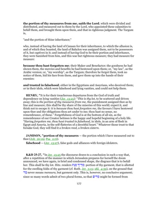 the portion of thy measures from me, saith the Lord; which were divided and
distributed, and measured out to them by the Lord, who appointed these calamities to
befall them, and brought them upon them, and that in righteous judgment. The Targum
is,
"and the portion of thine inheritance;''
who, instead of having the land of Canaan for their inheritance, to which the allusion is,
and of which they boasted, the land of Babylon was assigned them, not to be possessors
of it, but captives in it; and instead of having God to be their portion and inheritance,
they were banished from him, and this was but righteous measure; they had measure for
measure:
because thou hast forgotten me; their Maker and Benefactor; the goodness he had
shown them, the mercies and benefits he had bestowed upon them; or, "my law", as the
Arabic version; or, "my worship", as the Targum; therefore he forgot them, took no
notice of them, hid his face from them, and gave them up into the hands of their
enemies:
and trusted in falsehood; either in the Egyptians and Assyrians, who deceived them;
or in their idols, which were falsehood and lying vanities, and could not help them.
HENRY, "It is for their treacherous departures from the God of truth and
dependence on lying vanities (Jer_13:25): “This is thy lot, to be scattered and driven
away; this is the portion of thy measures from me, the punishment assigned thee as by
line and measure; this shall be thy share of the miseries of this world; expect it, and
think not to escape it: it is because thou hast forgotten me, the favours I have bestowed
upon thee and the obligations thou art under to me; thou hast no sense, no
remembrance, of these.” Forgetfulness of God is at the bottom of all sin, as the
remembrance of our Creator betimes is the happy and hopeful beginning of a holy life.
“Having forgotten me, thou hast trusted in falsehood, in idols, in an arm of flesh in
Egypt and Assyria, in the self-flatteries of a deceitful heart.” Whatever those trust to that
forsake God, they will find it a broken reed, a broken cistern.
JAMISON, "portion of thy measures — the portion which I have measured out to
thee (Job_20:29; Psa_11:6).
falsehood — (Jer_13:27), false gods and alliances with foreign idolaters.
K&D 25-27, "In Jer_13:25 the discourse draws to a conclusion in such a way that,
after a repetition of the manner in which Jerusalem prepares for herself the doom
announced, we have again, in brief and condensed shape, the disgrace that is to befall
her. This shall be thy lot. Hitz. renders ‫ַת‬‫נ‬ ְ‫מ‬ ִ‫י‬ ַ‫דּ‬ ִ‫:מ‬ portion of thy garment, that is allotted
for the swelling folds of thy garment (cf. Ruth. Jer_3:15; 2Ki_4:39), on the ground that
‫ד‬ ַ‫מ‬ never means mensura, but garment only. This is, however, no conclusive argument;
since so many words admit of two plural forms, so that ‫ים‬ ִ‫דּ‬ ִ‫מ‬ might be formed from
177
 
