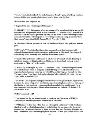 Ver. 25. This is thy lot.] Look for no better, since thou, by going after lying vanities,
forsakest thine own mercies, being miserable by thine own election.
Because thou hast forgotten me.]
“ Esque oblita mei; vitiorumque oblita caeno. ”
ELLICOTT, " (25) The portion of thy measures.—The meaning of the latter word is
doubtful, but it is probably used, as in 1 Samuel 4:12; Leviticus 6:11; 2 Samuel 20:8;
Ruth 3:15, for the “upper garment” or “lap” of the dress. In this sense the phrase is
connected with those which speak of reward or punishment being given men “into
their bosom” (Jeremiah 32:18; Psalms 79:12; Proverbs 21:14).
In falsehood.—Better, perhaps, in a lie, i.e., in the worship of false gods that were no
gods.
COFFMAN, ""This is thy lot, the portion measured unto thee from me, saith
Jehovah; because thou hast forgotten me, and trusted in falsehood. Therefore will I
uncover thy skirts upon thy face, and thy shame shall appear."
"Thou hast forgotten me, and trusted in falsehood" (Jeremiah 13:25). Trusting in
falsehood means worshipping idols and believing in them. Such worship is also
designated as "The Lie" in Jeremiah.
"Uncover thy skirts upon thy face ..." (Jeremiah 13:26). The shameful punishment
of an adulterous woman in antiquity included lifting her skirts above her head,
exposing her nakedness, smearing her with filth, and driving her through the city.
The expression, "your heels shall suffer violence" (Jeremiah 13:23) could refer to
"your body, or genitals."[10]
This drastic kind of punishment prescribed for Israel was justified and appropriate,
because, the uncovering of her most intimate parts during her adulterous worship of
the Baalim in their orgiastic ceremonies closely paralleled the punishment. For a
more complete description of this awful punishment, see Nahum 3:5; Isaiah 47:2,
and Ezekiel 16:37.
PETT, "Jeremiah 13:25
“This is your lot, the portion measured to you from me,” the word of YHWH,
“Because you have forgotten me, and trusted in falsehood.”
YHWH makes it clear that while they have brought it on themselves it is His hand
that is at work in what is happening. It is the lot that He has chosen for them, the
portion that He is measuring out to them, because they have forgotten Him and put
their trust in lies. And this is the prophetic word of YHWH, guaranteed and certain.
180
 