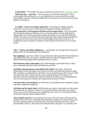 In the fields - “in the field,” the open, unenclosed country (see Jer_6:25; Jer_12:4).
Wilt thou not ... once be? - “Or, how long yet ere thou be made clean!” These
words explain the teaching of Jer_13:23. Repentance was not an actual, but a moral
impossibility, and after a long time Judah was to be cleansed. It was to return from exile
penitent and forgiven.
CLARKE, "I have seen thine adulteries - Thy idolatries of different kinds,
practiced in various ways; no doubt often accompanied with gross debauchery.
Wo unto thee, O Jerusalem wilt thou not be made clean? - We see from this,
that though the thing was difficult, yet it was not impossible, for these Ethiopians to
change their skin, for these leopards to change their spots. It was only their obstinate
refusal of the grace of God that rendered it impossible. Man cannot change himself; but
he may pray to God to do it, and come to him through Christ, that he may do it. To
enable him to pray and believe, the power is still at hand. If he will not use it, he must
perish.
GILL, "I have seen thine adulteries,.... Not literally such, though they were greatly
guilty of that sin; but figuratively, their idolatries:
thy neighings; expressive of their strong desires after other gods, like that of adulterers
and adulteresses after one another; and both which are like the neighing of horses.
Kimchi thinks this designs their rejoicing in their evil works:
the lewdness of thy whoredom; their sinful thoughts, and wicked desires, which
were continually after their idols and idolatrous practices:
and thine abominations on the hills in the fields; their idols, which were
abominable to God, and ought to have been so to them; and which they placed on high
hills, and there worshipped them; all which were seen and known by the Lord, nor could
it be denied by them; and this was the reason of their being carried captive, and
therefore could not complain they had been hardly dealt with; yea, notwithstanding all
this, the Lord expresses a tender and compassionate concern for them:
woe unto thee, O Jerusalem! sad will be thy case, dreadful are the calamities coming
upon thee, unless thou repentest:
wilt thou not be made clean? wilt thou show no concern, land make use of no means
to be cleansed, nor seek for it, where it is to be had? neither repent of sin, nor reform
from it, nor seek to God for his grace, signified by clean water; or to the blood of Christ,
the fountain opened, which cleanses from it:
when shall it once be? some instances there were of it in the times of Christ and his
apostles; but it will not be completely done until they seek the Lord, and his Christ, and
fear him, and his goodness, in the latter day; when they shall turn unto him, and all
Israel shall be saved; or, "thou wilt not be cleansed after a long time" (w); this the Lord
184
 