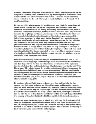 worship. To the same thing must be referred what follows, thy neighings; for by this
comparison, we know, is set forth elsewhere, by way of reproach, that furious ardor
with which the Jews followed their own inventions. The word indeed sometimes
means exultation; for the verb ‫,צהל‬ tsel, is to exult; but here, as in Jeremiah 5:0 it
signifies neighing.
He then says, Thy adulteries and thy neighings, etc. Now this is far more shameful
than if he had said thy lusts, for by this comparison we know their crime was
enhanced, because they were not merely inflamed by a violent natural lust, such as
adulterers feel towards strumpets, but they were like horses or bulls: Thy adulteries
then and thy neighings; and he adds, the thought of thy whoredom, etc. The word
‫,זמת‬ zamet, is to be taken here for thought, and this is its proper meaning. It is
indeed taken sometimes in a bad sense; but the Prophet, I have no doubt, meant
here to wipe off a color with which the Jews painted themselves; for they said that
they intended to worship God, while they accumulated rites which were not.
prescribed in the law. The Prophet therefore condemns them here as being within
full of unchastity, as though he had said, “I do not only accuse you of open acts of
wickedness, but ye burn also within with lust, for impiety has taken such hold on all
your thoughts, that God has no place at all in you; ye are like an unchaste woman,
who thinks of nothing but of her filthy lovers, and goes after her adulterers: ye are
thus wholly given up to your whoredoms.
Some read the words by themselves and put them in the nominative case, “ Thy
adulteries and thy neighings, and the thought of thy whoredom on the mountains;”
and then they add, “In the field have I seen thine abominations.” But I prefer to
take the whole together, and thus to include all as being governed by the verb ‫,ראיתי‬
I have seen; “Thy adulteries and thy neighings, the thought of thy whoredom on the
mountains in the field have I seen, even thy abominations.” The last word is to be
taken in apposition with the former words. But the Prophet introduces God here as
the speaker, that the Jews might not seek evasions and excuse themselves. He
therefore shews that God, whose proper office it is to examine and search the hearts
of men, is the fit Judge. (101)
He mentions hills and field. Altars, we know, were then built on hills, for they
thought that God would be better worshipped in groves; and hence there was no
place, no wood, and even no tree, but that they imagined there was something divine
in it. This is the reason why the Prophet says, that their abominations were seen by
God on the hills as well as on the plains. And he adds fields, as though he had said,
that the hills did not suffice them for their false worship, by which they profaned the
true worship of God, but that the level fields were filled with their abominations.
We now then perceive the meaning of what is here said, that the Jews in vain tried
to escape by evasions, since God declares that he had seen them; as though he had
said, “Cease to produce your excuses, for I will allow nothing of what ye may bring
forward, as the whole is already well known by me.” And he declares their doings to
be abominations, and also adulteries and neighings.
186
 